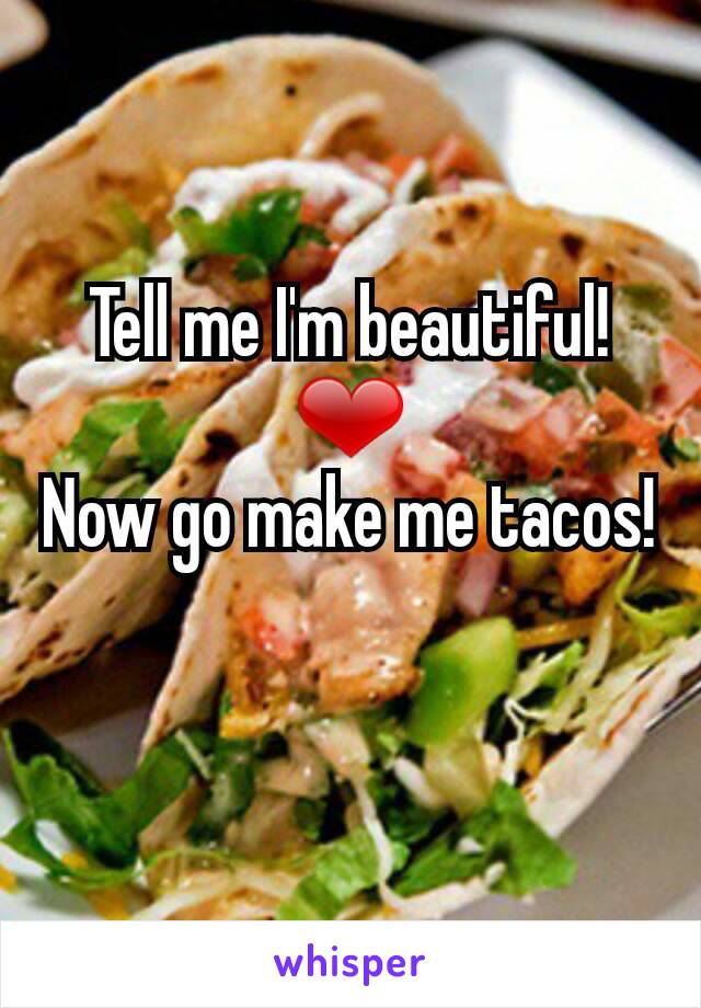 Tell me I'm beautiful! ❤
Now go make me tacos!