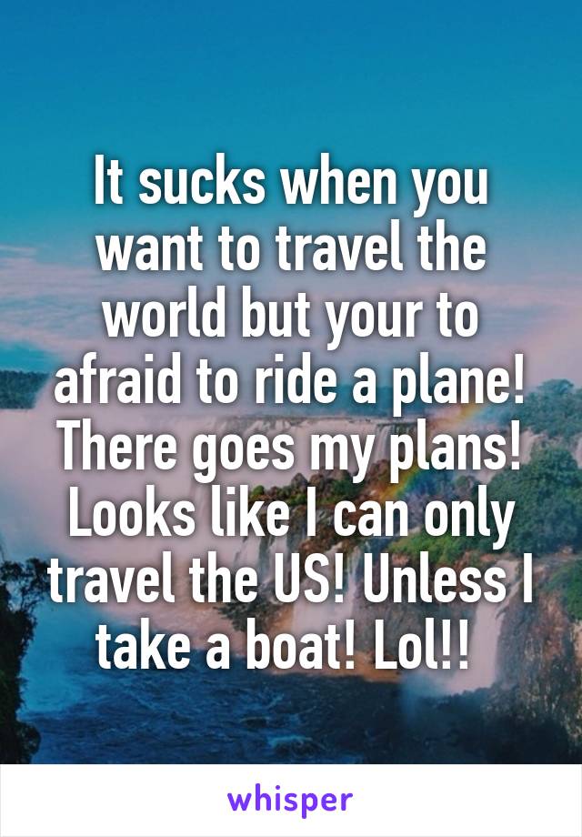 It sucks when you want to travel the world but your to afraid to ride a plane! There goes my plans! Looks like I can only travel the US! Unless I take a boat! Lol!! 