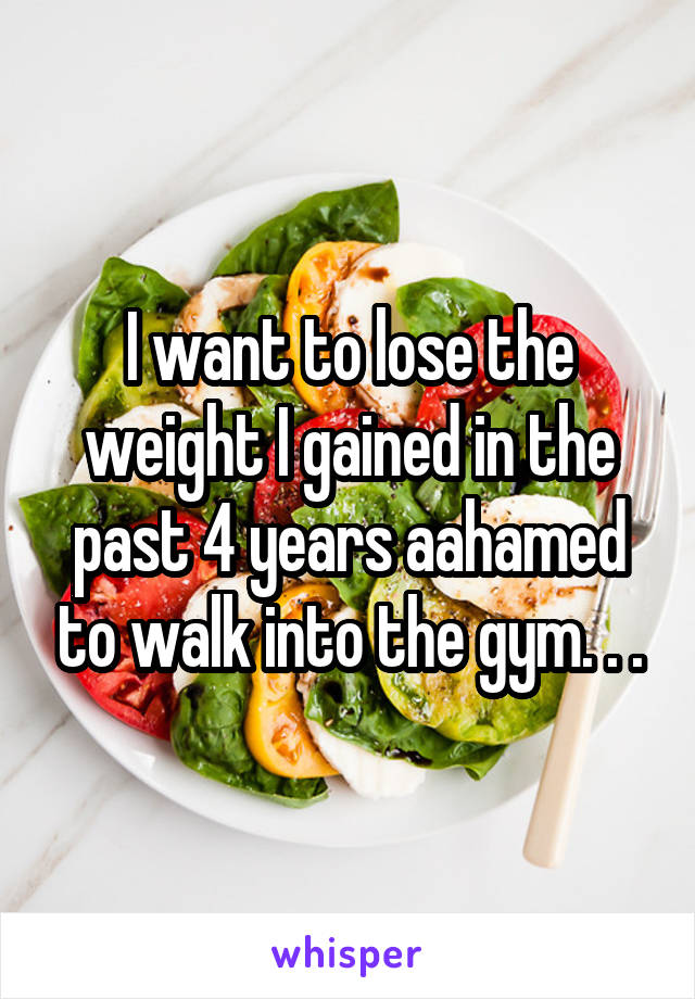 I want to lose the weight I gained in the past 4 years aahamed to walk into the gym. . .