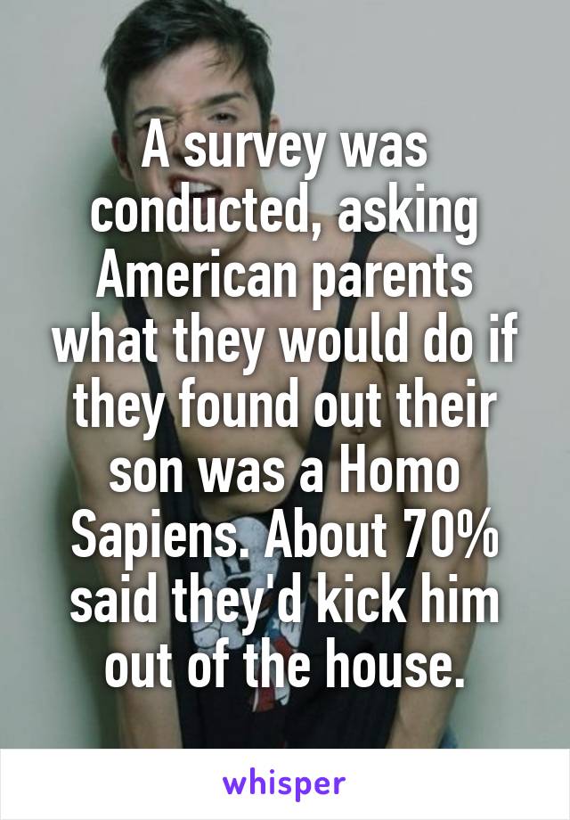 A survey was conducted, asking American parents what they would do if they found out their son was a Homo Sapiens. About 70% said they'd kick him out of the house.
