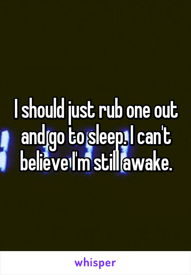 I should just rub one out and go to sleep. I can't believe I'm still awake.