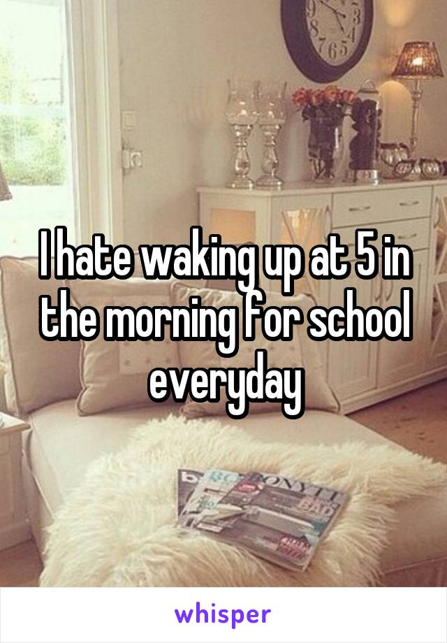 I hate waking up at 5 in the morning for school everyday