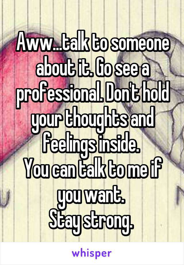 Aww...talk to someone about it. Go see a professional. Don't hold your thoughts and feelings inside. 
You can talk to me if you want. 
Stay strong. 