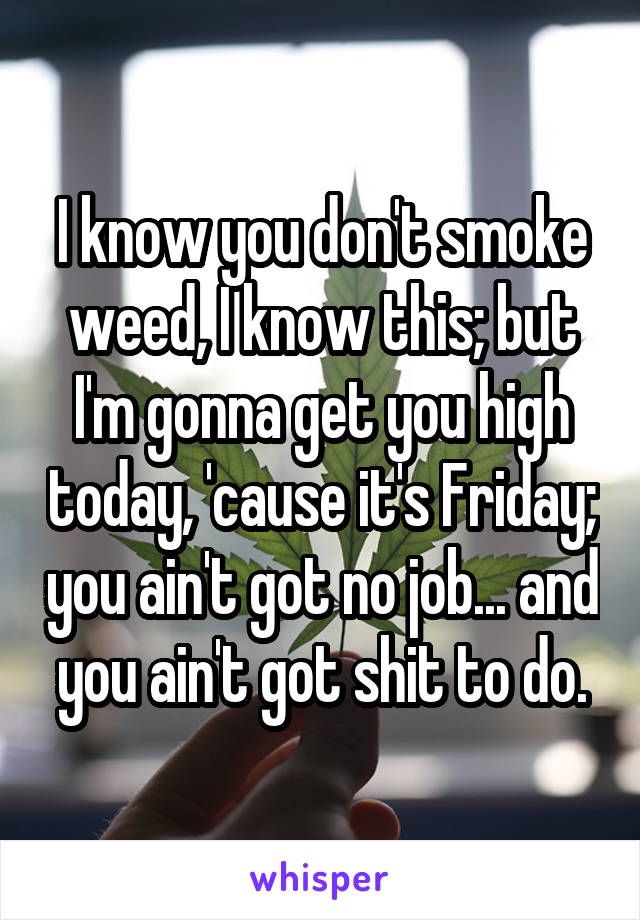 I know you don't smoke weed, I know this; but I'm gonna get you high today, 'cause it's Friday; you ain't got no job... and you ain't got shit to do.