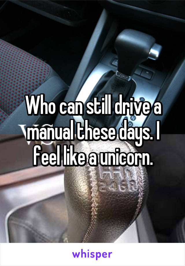 Who can still drive a manual these days. I feel like a unicorn.