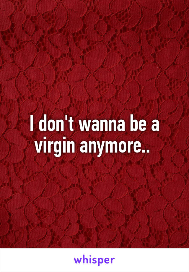 I don't wanna be a virgin anymore.. 