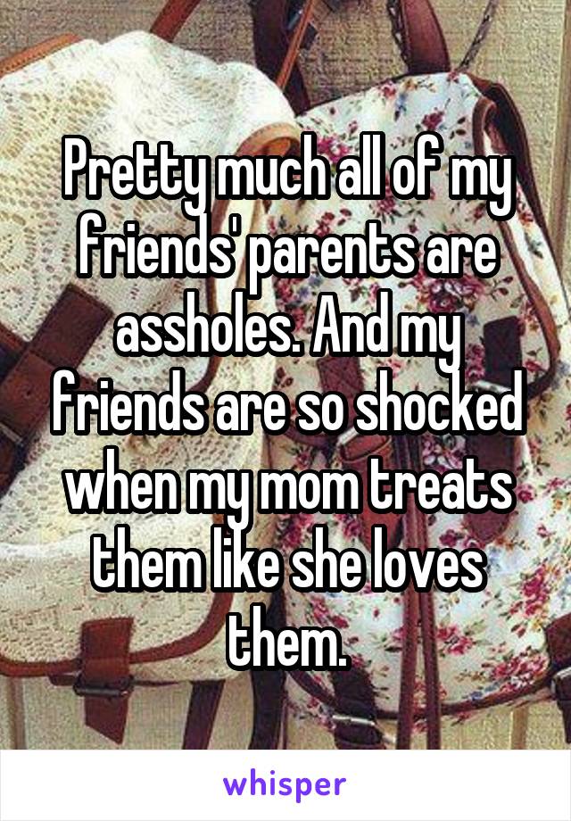 Pretty much all of my friends' parents are assholes. And my friends are so shocked when my mom treats them like she loves them.