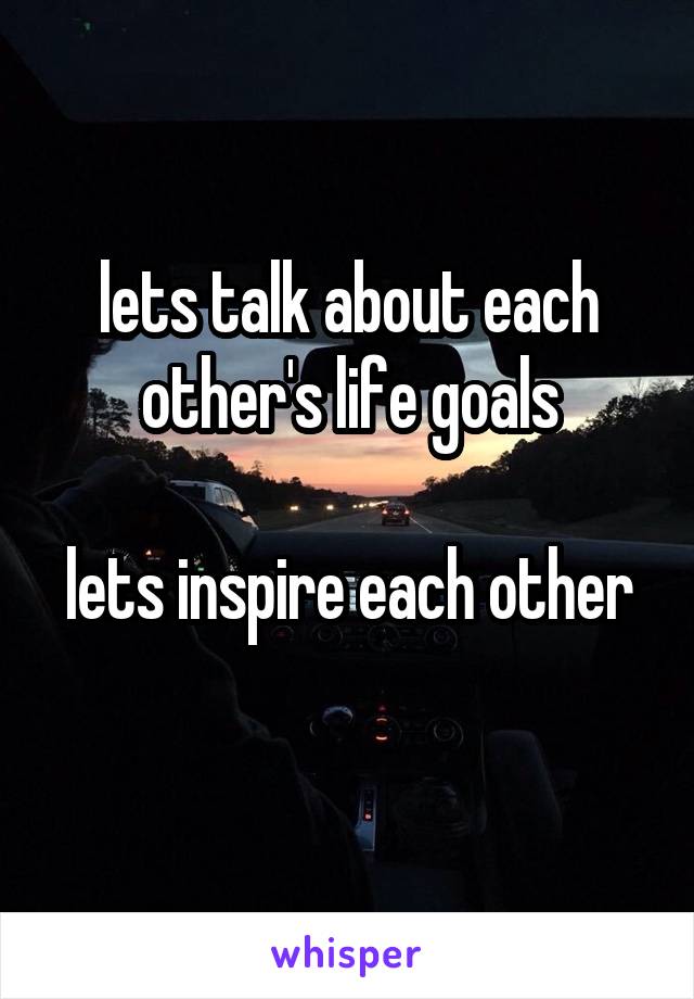 lets talk about each other's life goals

lets inspire each other 