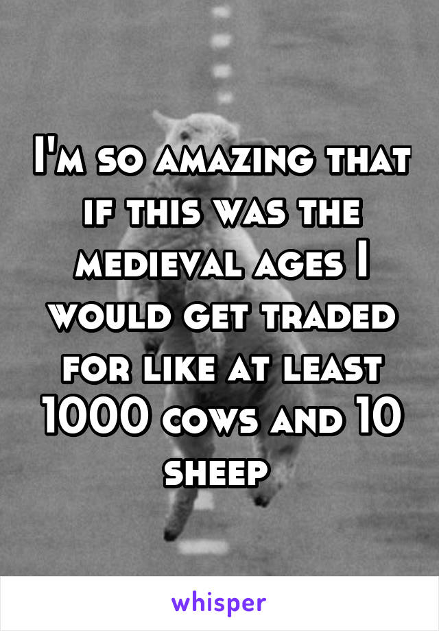 I'm so amazing that if this was the medieval ages I would get traded for like at least 1000 cows and 10 sheep 