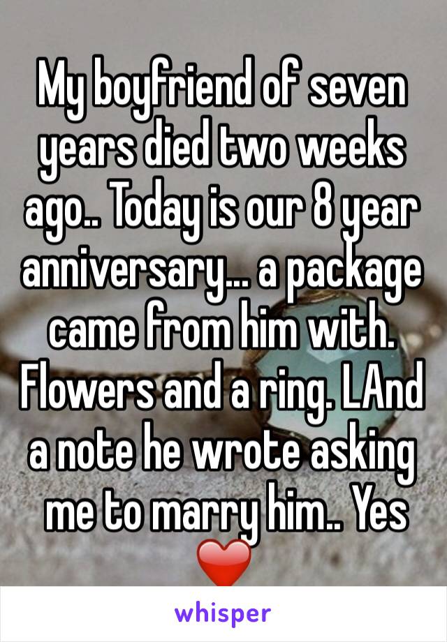 My boyfriend of seven years died two weeks ago.. Today is our 8 year anniversary... a package came from him with. Flowers and a ring. LAnd a note he wrote asking
 me to marry him.. Yes ❤️ 