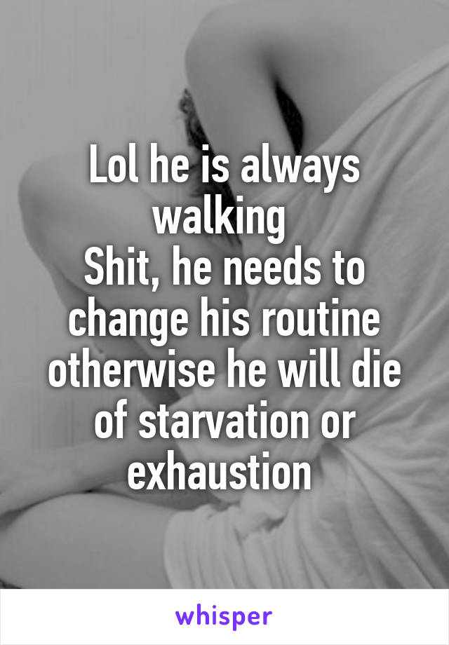 Lol he is always walking 
Shit, he needs to change his routine otherwise he will die of starvation or exhaustion 