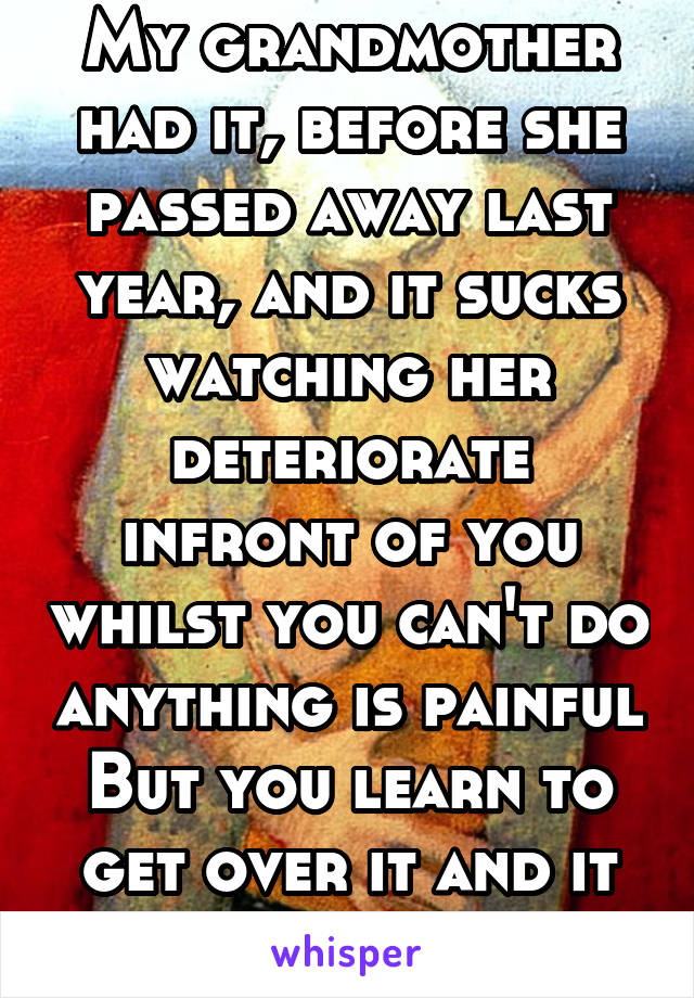 My grandmother had it, before she passed away last year, and it sucks watching her deteriorate infront of you whilst you can't do anything is painful But you learn to get over it and it becomes easyer