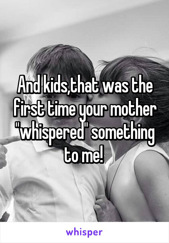 And kids,that was the first time your mother "whispered" something to me! 