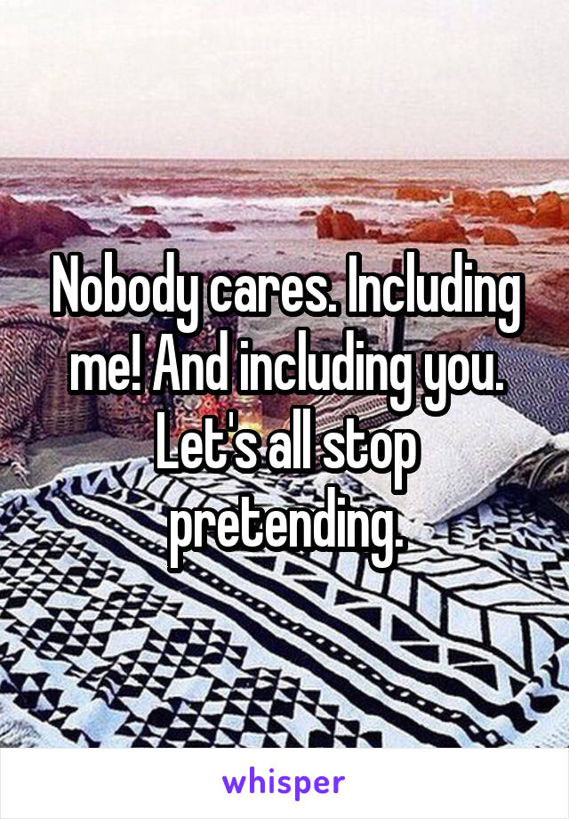 Nobody cares. Including me! And including you. Let's all stop pretending.