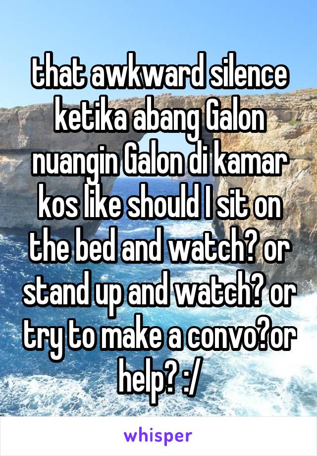 that awkward silence ketika abang Galon nuangin Galon di kamar kos like should I sit on the bed and watch? or stand up and watch? or try to make a convo?or help? :/