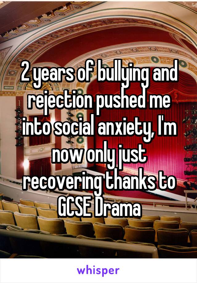 2 years of bullying and rejection pushed me into social anxiety, I'm now only just recovering thanks to GCSE Drama