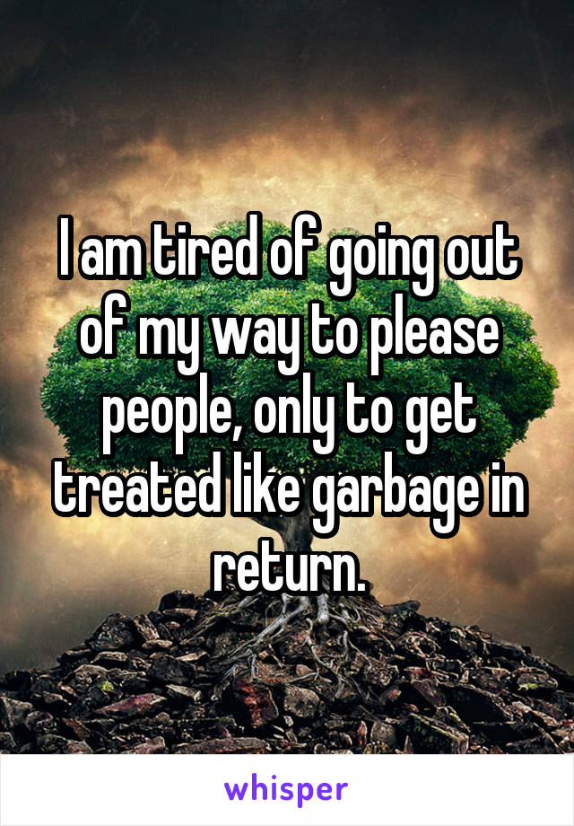 I am tired of going out of my way to please people, only to get treated like garbage in return.