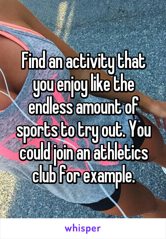 Find an activity that you enjoy like the endless amount of sports to try out. You could join an athletics club for example.