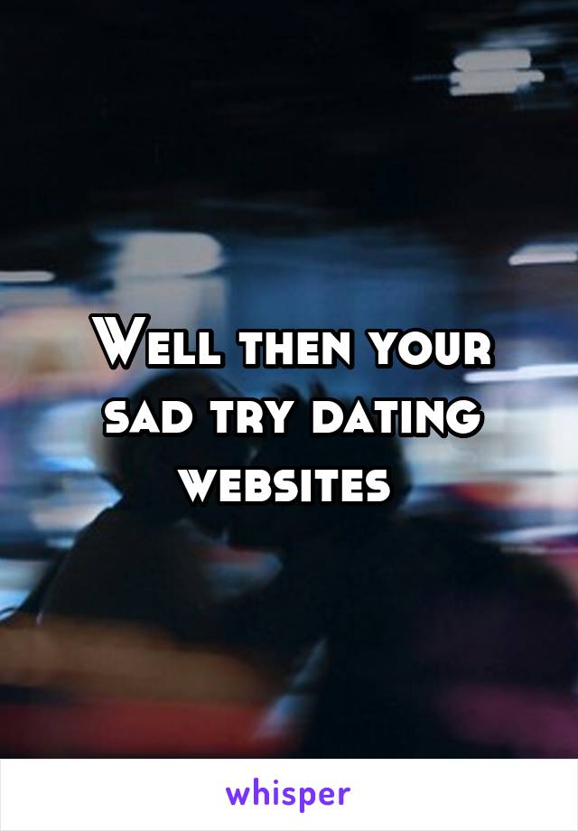 Well then your sad try dating websites 