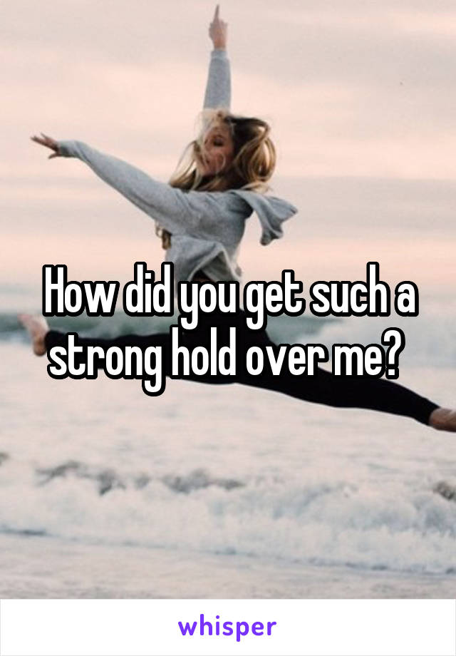 How did you get such a strong hold over me? 