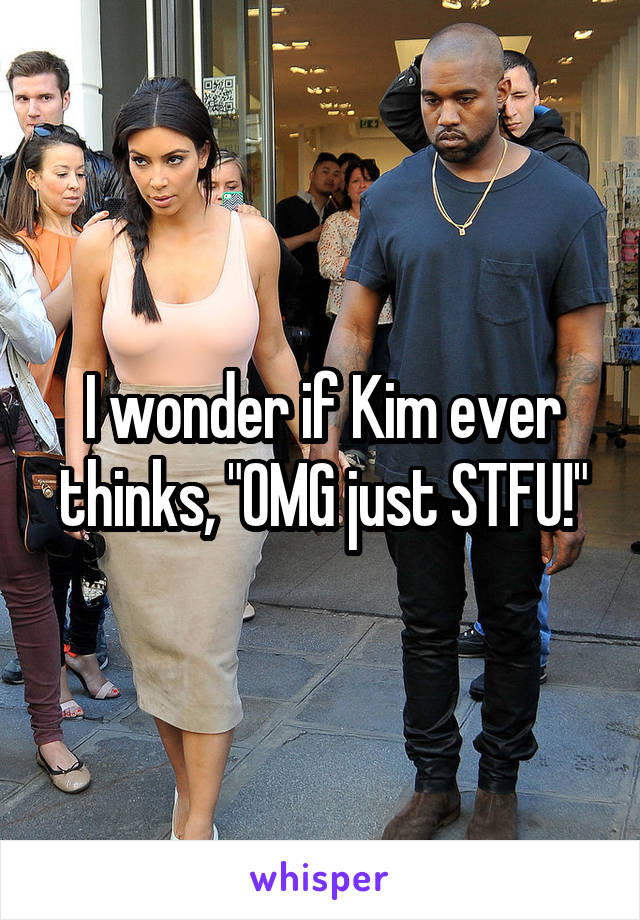 I wonder if Kim ever thinks, "OMG just STFU!"