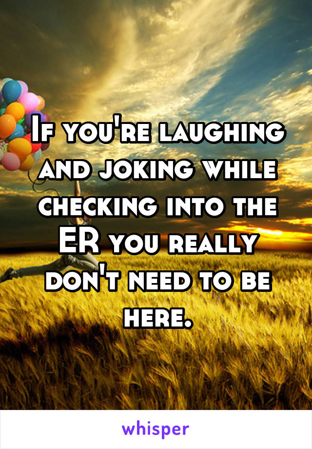 If you're laughing and joking while checking into the ER you really don't need to be here.