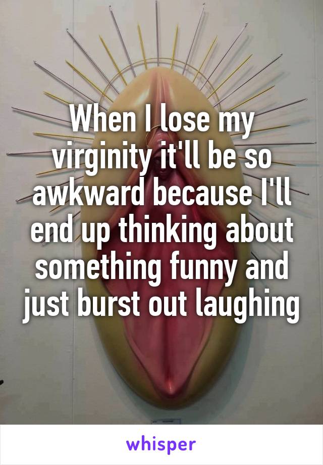 When I lose my virginity it'll be so awkward because I'll end up thinking about something funny and just burst out laughing 