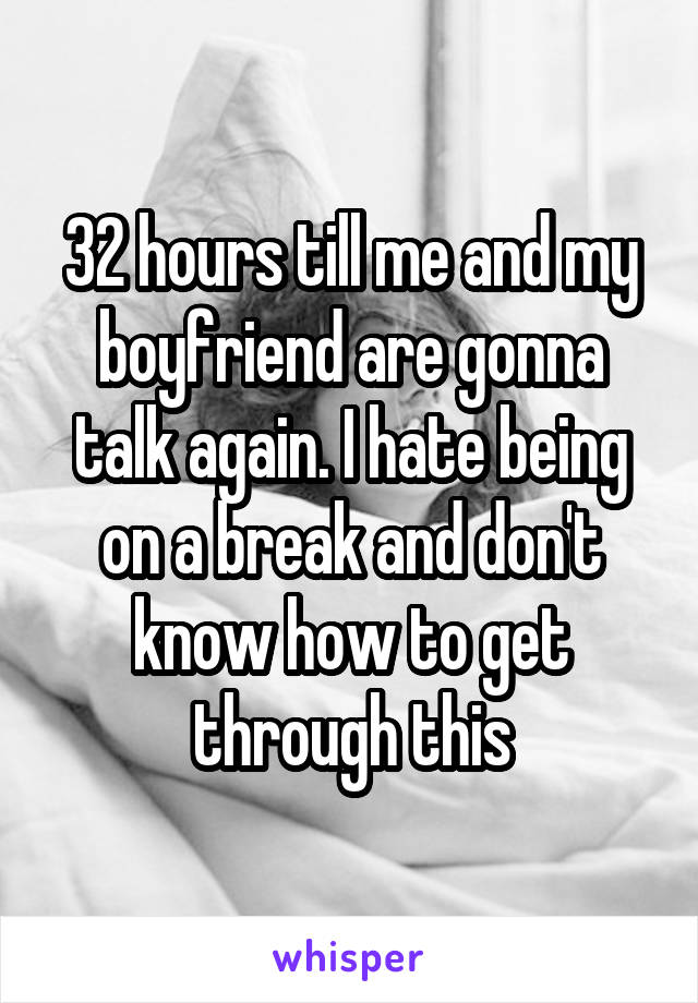 32 hours till me and my boyfriend are gonna talk again. I hate being on a break and don't know how to get through this