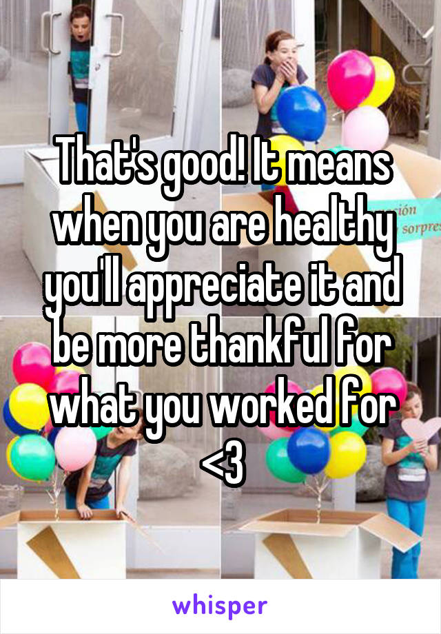 That's good! It means when you are healthy you'll appreciate it and be more thankful for what you worked for <3