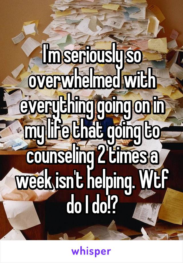 I'm seriously so overwhelmed with everything going on in my life that going to counseling 2 times a week isn't helping. Wtf do I do!?