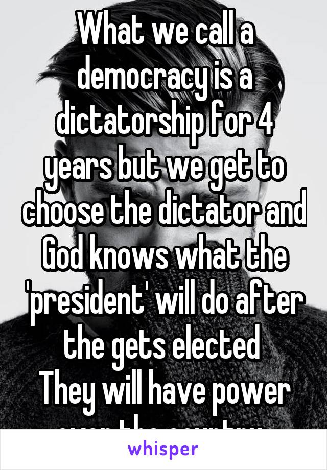 What we call a democracy is a dictatorship for 4 years but we get to choose the dictator and God knows what the 'president' will do after the gets elected 
They will have power over the country. 