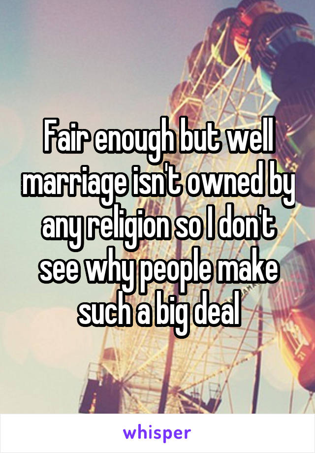 Fair enough but well marriage isn't owned by any religion so I don't see why people make such a big deal