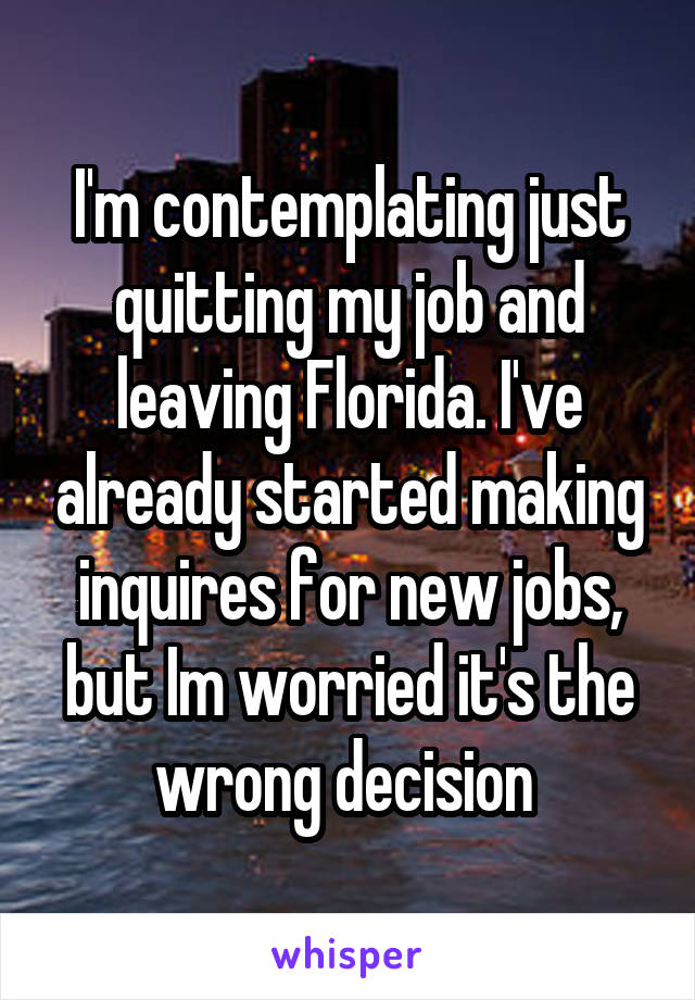 I'm contemplating just quitting my job and leaving Florida. I've already started making inquires for new jobs, but Im worried it's the wrong decision 