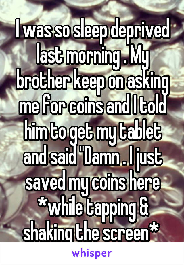 I was so sleep deprived last morning . My brother keep on asking me for coins and I told him to get my tablet and said "Damn . I just saved my coins here *while tapping & shaking the screen* 