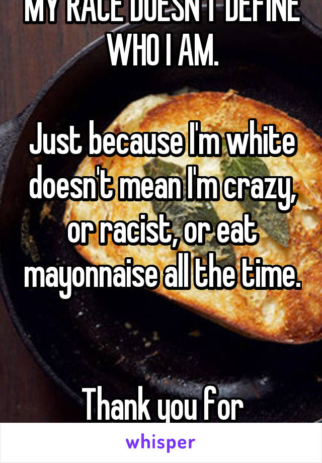 MY RACE DOESN'T DEFINE WHO I AM.

Just because I'm white doesn't mean I'm crazy, or racist, or eat mayonnaise all the time. 

Thank you for listening.