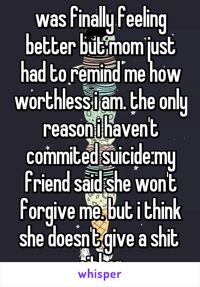 was finally feeling better but mom just had to remind me how worthless i am. the only reason i haven't commited suicide:my friend said she won't forgive me. but i think she doesn't give a shit  either