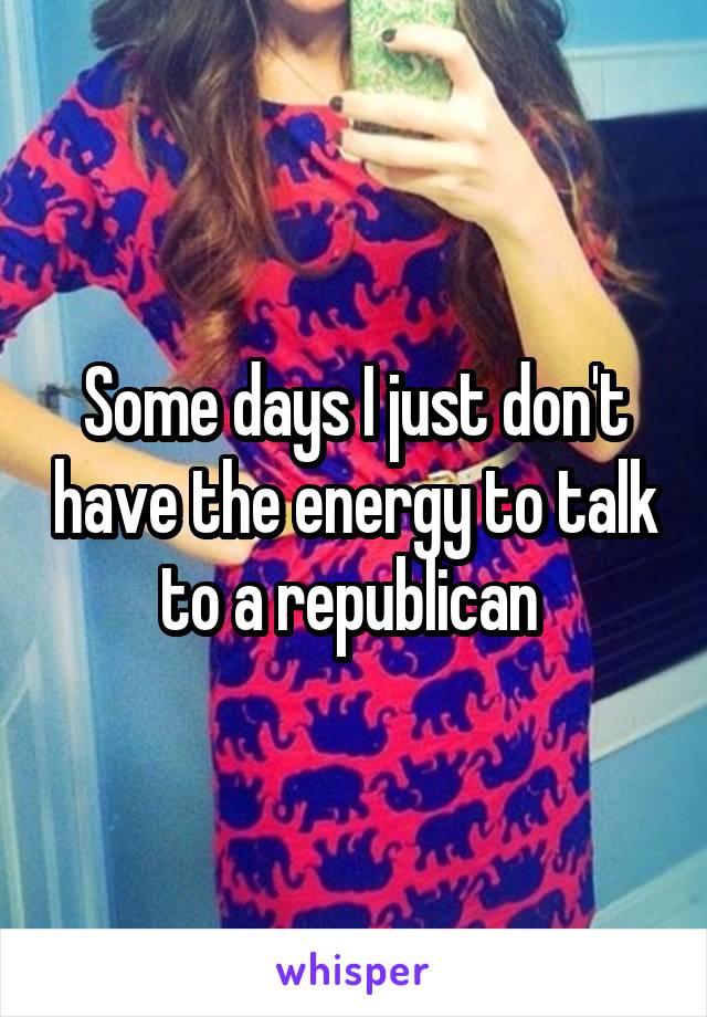 Some days I just don't have the energy to talk to a republican 