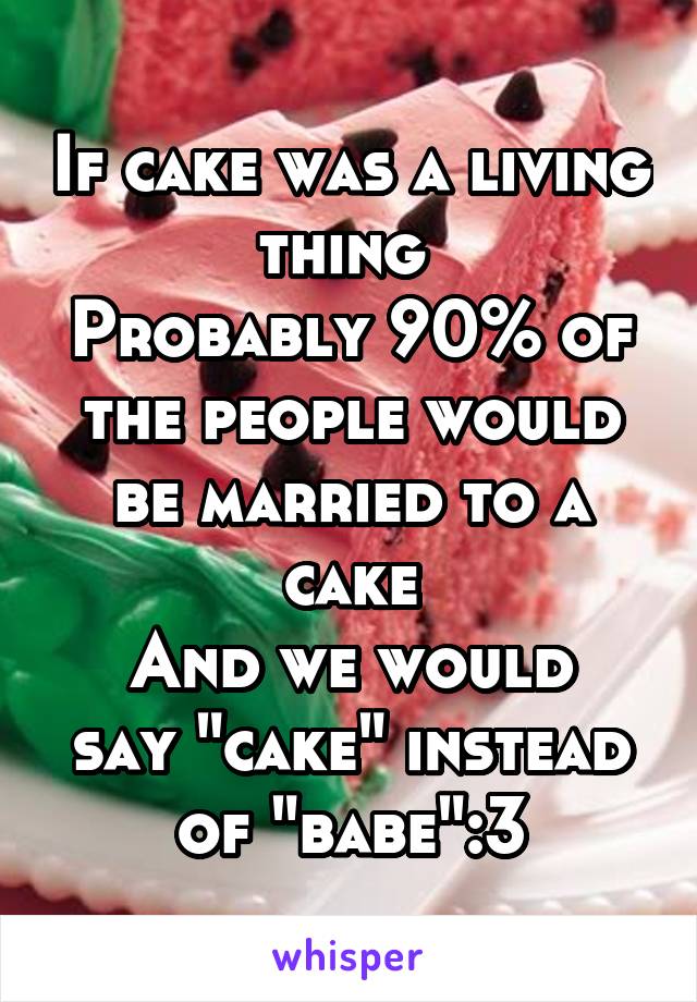 If cake was a living thing 
Probably 90% of the people would be married to a cake
And we would say "cake" instead of "babe":3