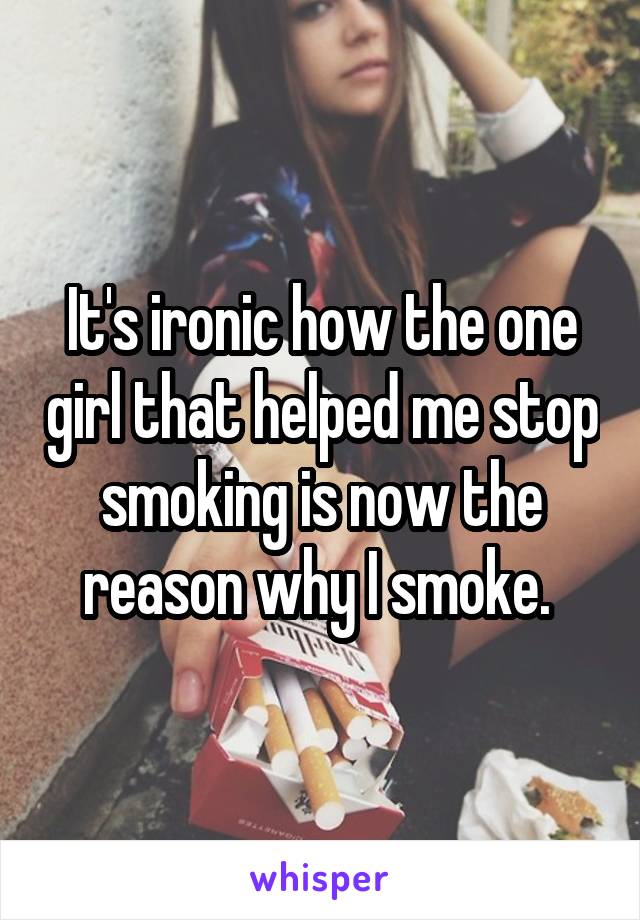 It's ironic how the one girl that helped me stop smoking is now the reason why I smoke. 