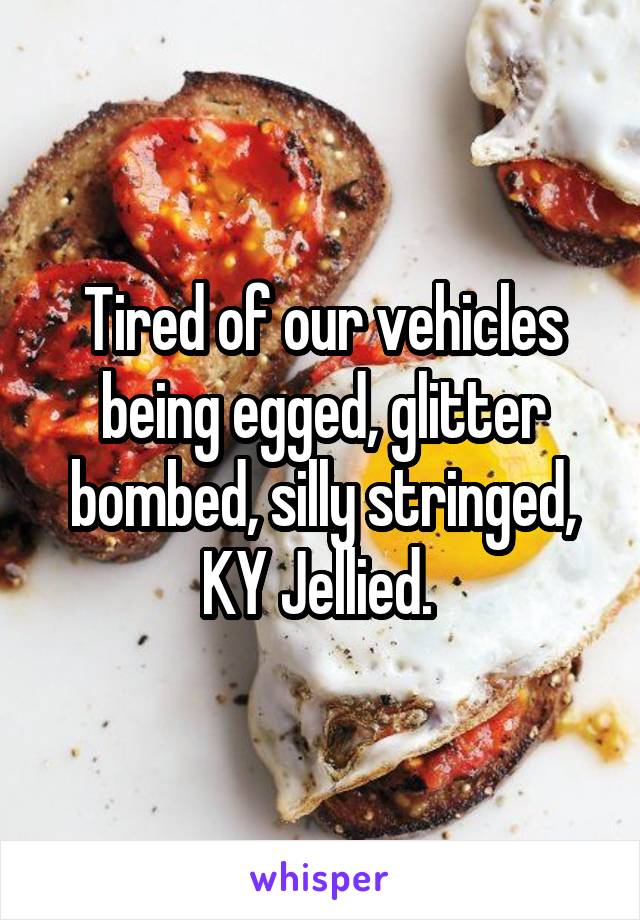 Tired of our vehicles being egged, glitter bombed, silly stringed, KY Jellied. 