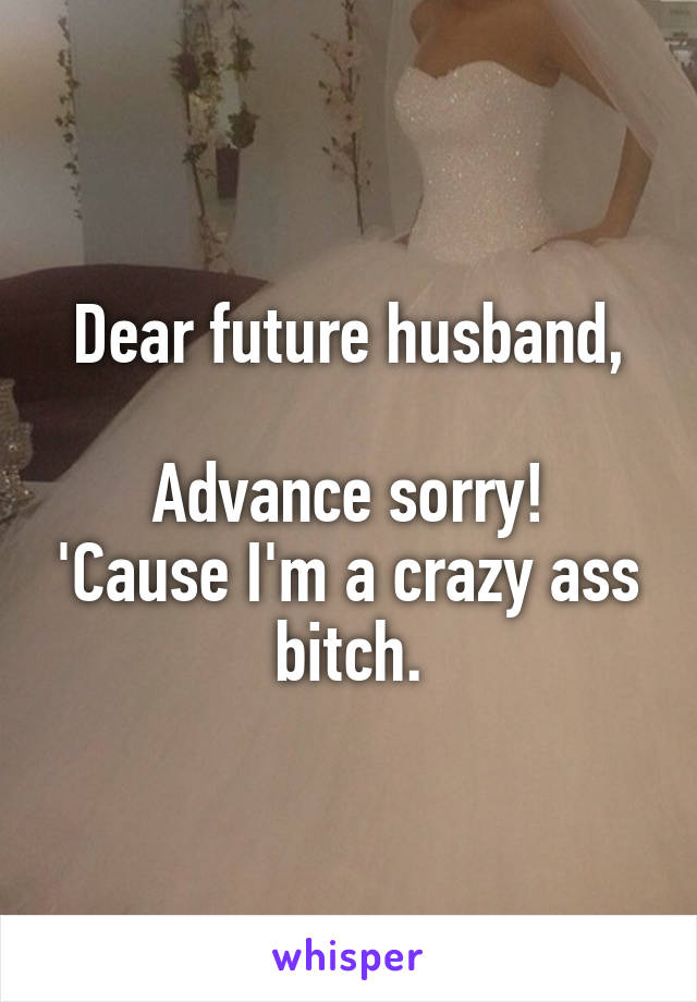 Dear future husband,

Advance sorry! 'Cause I'm a crazy ass bitch.
