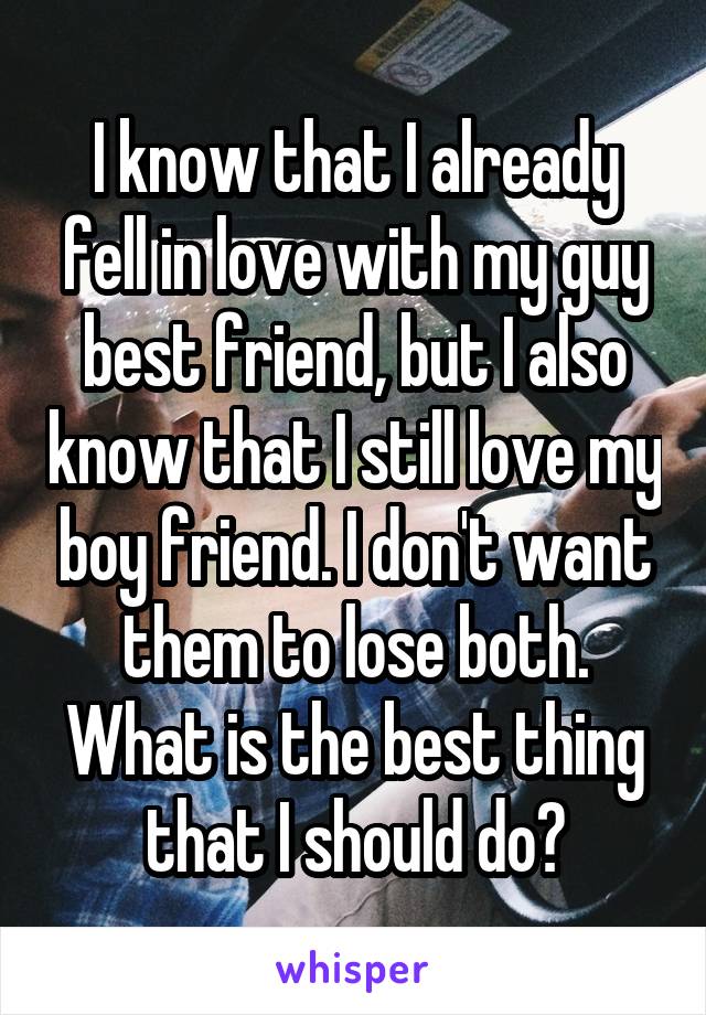 I know that I already fell in love with my guy best friend, but I also know that I still love my boy friend. I don't want them to lose both. What is the best thing that I should do?
