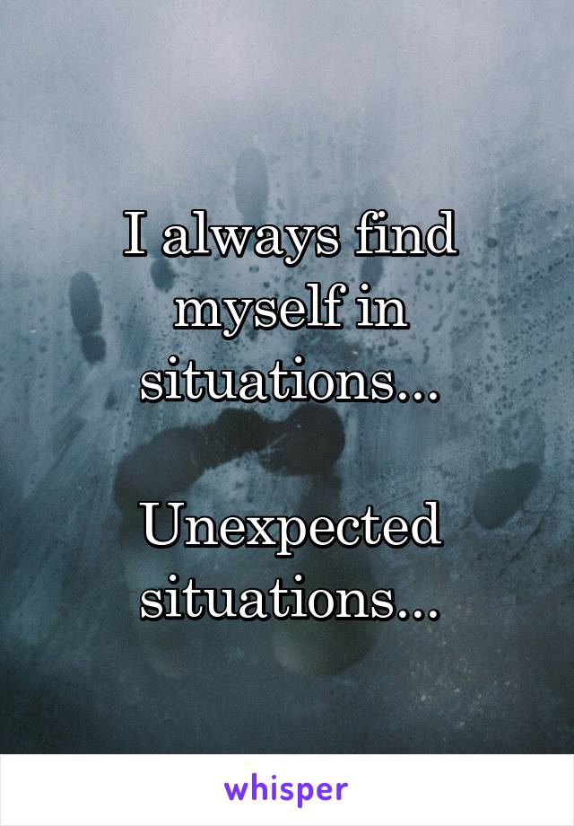 I always find myself in situations...

Unexpected situations...