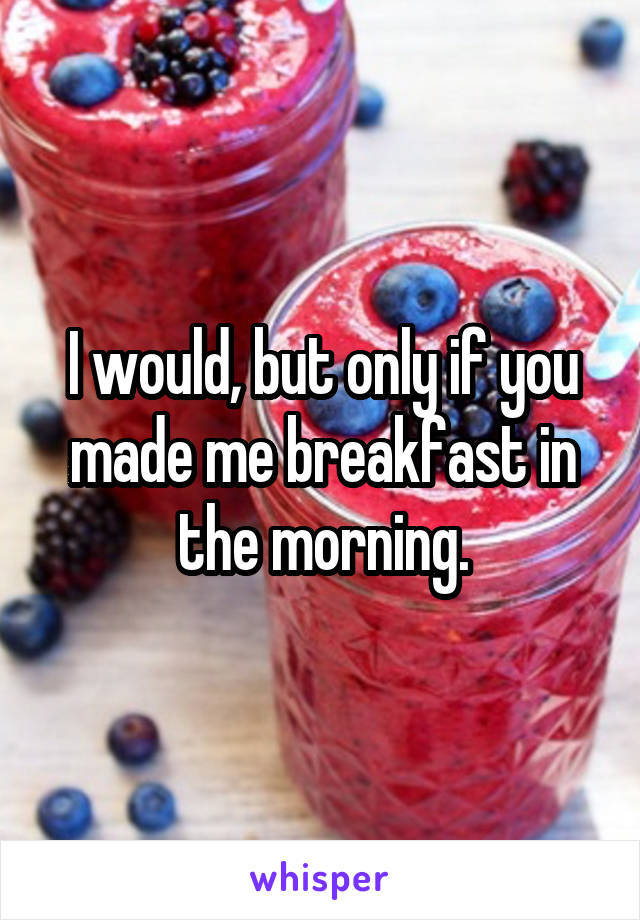 I would, but only if you made me breakfast in the morning.