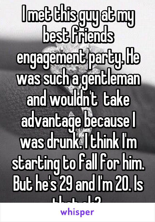 I met this guy at my best friends engagement party. He was such a gentleman and wouldn't  take advantage because I was drunk. I think I'm starting to fall for him. But he's 29 and I'm 20. Is that ok? 