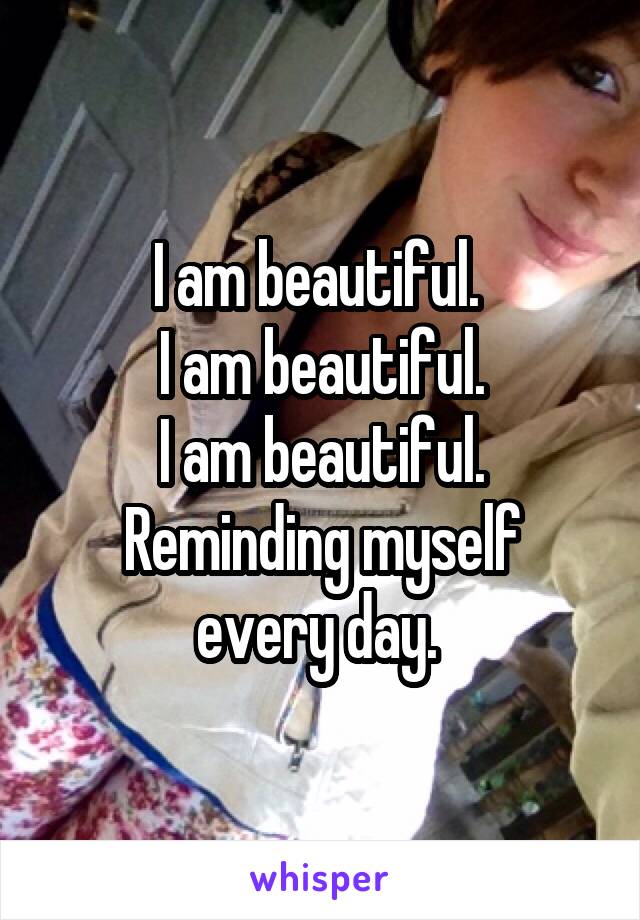 I am beautiful. 
I am beautiful.
I am beautiful.
Reminding myself every day. 