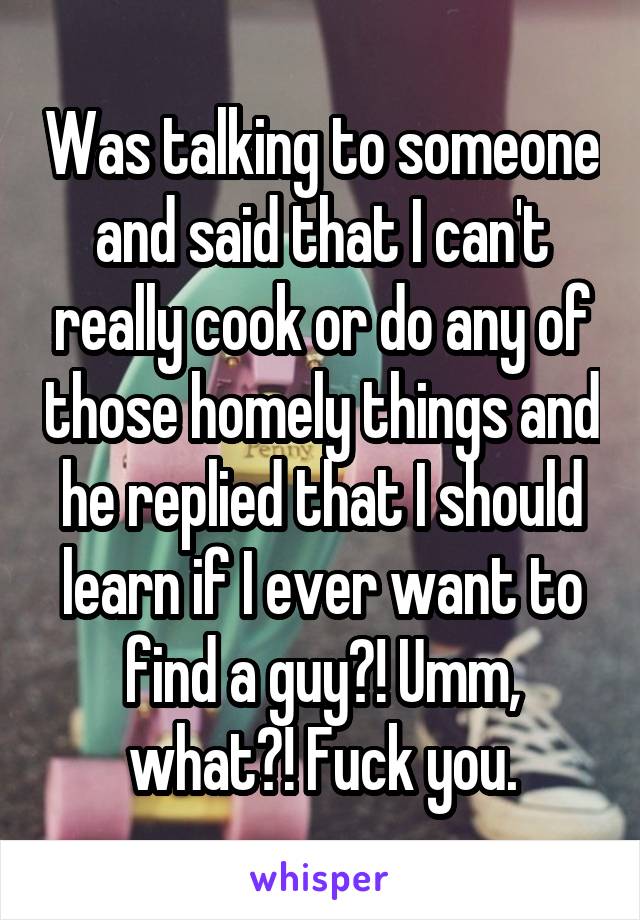 Was talking to someone and said that I can't really cook or do any of those homely things and he replied that I should learn if I ever want to find a guy?! Umm, what?! Fuck you.