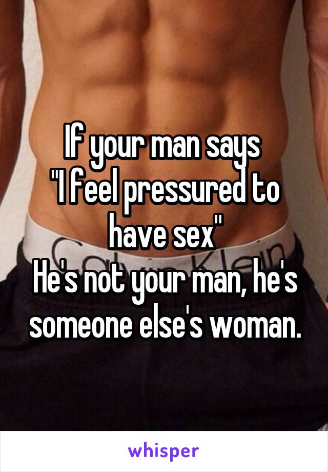 If your man says 
"I feel pressured to have sex"
He's not your man, he's someone else's woman.