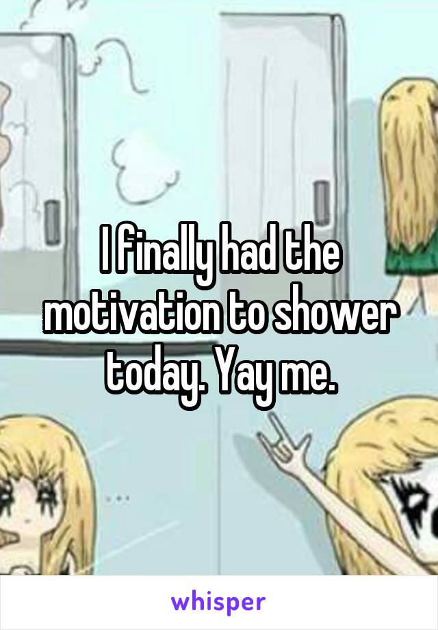 I finally had the motivation to shower today. Yay me.