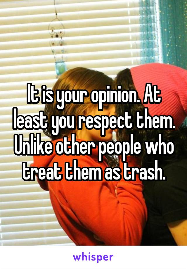 It is your opinion. At least you respect them. Unlike other people who treat them as trash.